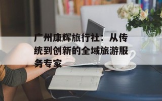 广州康辉旅行社：从传统到创新的全域旅游服务专家