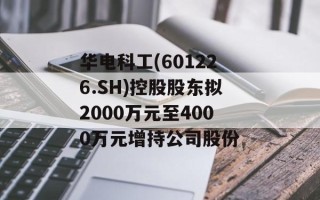 华电科工(601226.SH)控股股东拟2000万元至4000万元增持公司股份