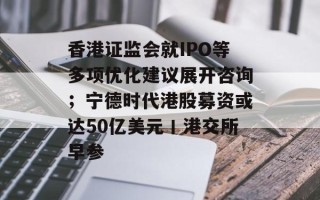 香港证监会就IPO等多项优化建议展开咨询；宁德时代港股募资或达50亿美元丨港交所早参