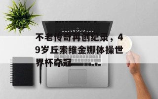 不老传奇再创纪录，49岁丘索维金娜体操世界杯夺冠