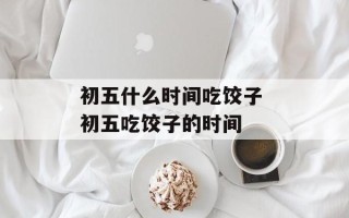 初五什么时间吃饺子 初五吃饺子的时间