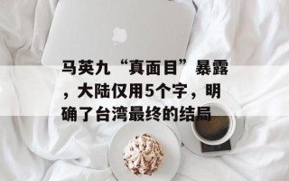 马英九“真面目”暴露，大陆仅用5个字，明确了台湾最终的结局
