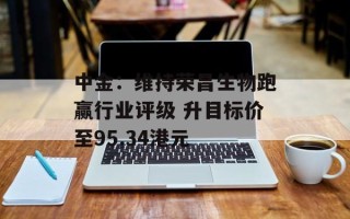 中金：维持荣昌生物跑赢行业评级 升目标价至95.34港元