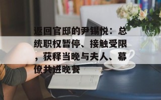 返回官邸的尹锡悦：总统职权暂停、接触受限，获释当晚与夫人、幕僚共进晚餐