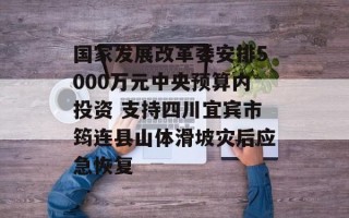 国家发展改革委安排5000万元中央预算内投资 支持四川宜宾市筠连县山体滑坡灾后应急恢复