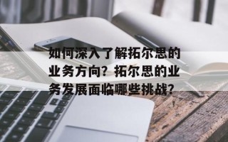 如何深入了解拓尔思的业务方向？拓尔思的业务发展面临哪些挑战？