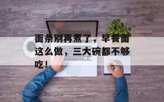 面条别再煮了，早餐面这么做，三大碗都不够吃！