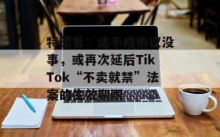 特朗普：达不成协议没事，或再次延后TikTok“不卖就禁”法案的生效期限