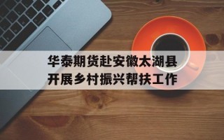 华泰期货赴安徽太湖县开展乡村振兴帮扶工作