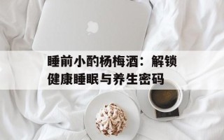 睡前小酌杨梅酒：解锁健康睡眠与养生密码