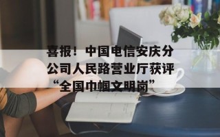 喜报！中国电信安庆分公司人民路营业厅获评“全国巾帼文明岗”