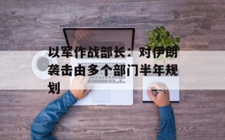 以军作战部长：对伊朗袭击由多个部门半年规划