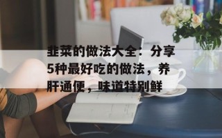 韭菜的做法大全：分享5种最好吃的做法，养肝通便，味道特别鲜