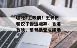 哪吒2上映前！王长田和饺子惨遭嫌弃，香港首映，星爷杨受成捧场