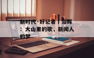新时代·好记者丨浴辉：大山里的歌，新闻人的梦