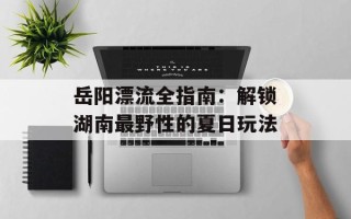 岳阳漂流全指南：解锁湖南最野性的夏日玩法