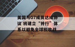 美国与G7成员达成协议 将建立“并行”体系以避免全球税收战