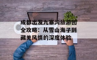 成都出发九寨沟旅游团全攻略：从雪山海子到藏羌风情的深度体验