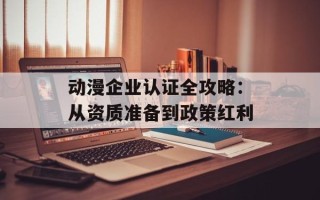 动漫企业认证全攻略：从资质准备到政策红利