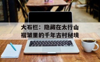 大石栏：隐藏在太行山褶皱里的千年古村秘境