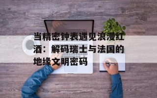 当精密钟表遇见浪漫红酒：解码瑞士与法国的地缘文明密码