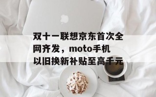 双十一联想京东首次全网齐发，moto手机以旧换新补贴至高千元