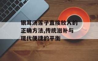 银耳汤莲子直接放入的正确方法,传统滋补与现代便捷的平衡