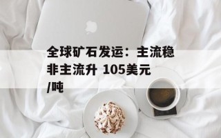 全球矿石发运：主流稳非主流升 105美元/吨