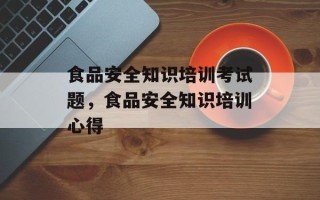 食品安全知识培训考试题，食品安全知识培训心得