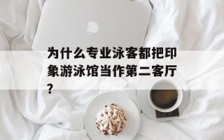 为什么专业泳客都把印象游泳馆当作第二客厅？