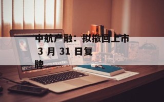 中航产融：拟撤回上市 3 月 31 日复牌