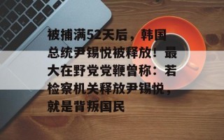 被捕满52天后，韩国总统尹锡悦被释放！最大在野党党鞭曾称：若检察机关释放尹锡悦，就是背叛国民
