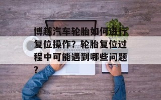 博越汽车轮胎如何进行复位操作？轮胎复位过程中可能遇到哪些问题？