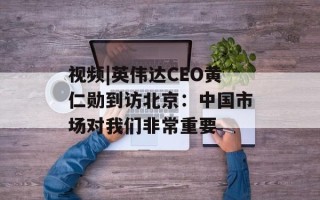 视频|英伟达CEO黄仁勋到访北京：中国市场对我们非常重要