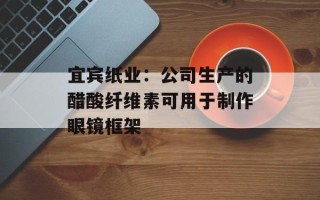 宜宾纸业：公司生产的醋酸纤维素可用于制作眼镜框架