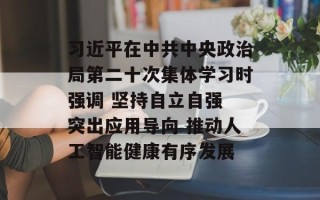 习近平在中共中央政治局第二十次集体学习时强调 坚持自立自强 突出应用导向 推动人工智能健康有序发展