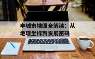 丰城市地图全解读：从地理坐标到发展密码