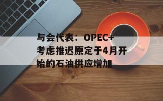 与会代表：OPEC+考虑推迟原定于4月开始的石油供应增加