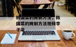 韩国菜的腌制方法，韩国菜的腌制方法视频李子柒