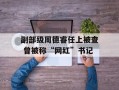 副部级周德睿任上被查 曾被称“网红”书记
