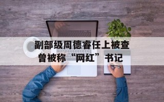 副部级周德睿任上被查 曾被称“网红”书记