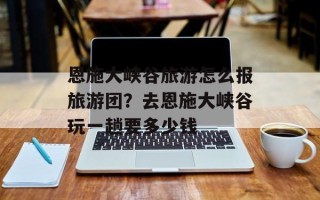 恩施大峡谷旅游怎么报旅游团？去恩施大峡谷玩一趟要多少钱