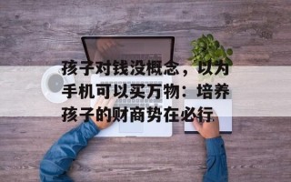 孩子对钱没概念，以为手机可以买万物：培养孩子的财商势在必行