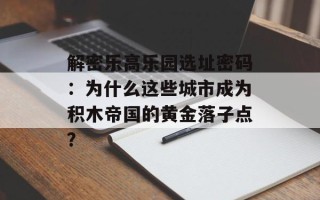 解密乐高乐园选址密码：为什么这些城市成为积木帝国的黄金落子点？