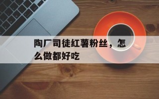 陶厂司徒红薯粉丝，怎么做都好吃
