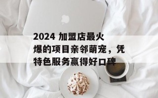 2024 加盟店最火爆的项目亲邻萌宠，凭特色服务赢得好口碑