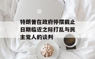 特朗普在政府停摆截止日期临近之际打乱与民主党人的谈判