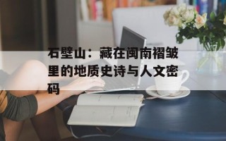 石壁山：藏在闽南褶皱里的地质史诗与人文密码