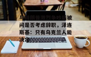 与特朗普激烈争吵后被问是否考虑辞职，泽连斯基：只有乌克兰人能决定