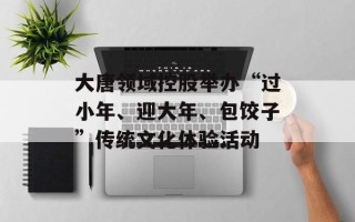 大唐领域控股举办“过小年、迎大年、包饺子”传统文化体验活动
